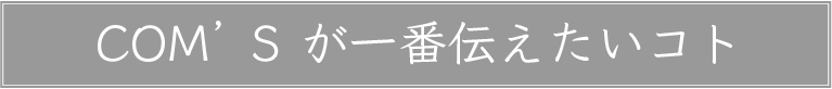 COM'Sが一番伝えたいコト
